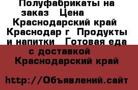 Полуфабрикаты на заказ › Цена ­ 100 - Краснодарский край, Краснодар г. Продукты и напитки » Готовая еда с доставкой   . Краснодарский край